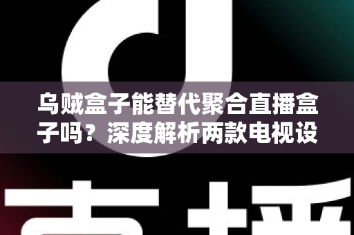 乌贼盒子能替代聚合直播盒子吗？深度解析两款电视设备的差异与选购指南