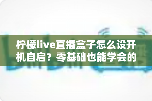 柠檬live直播盒子怎么设开机自启?零基础也能学会的完整设置教程与实用技巧 柠檬live直播盒子怎么设开机自启?零基础也能学会的完整设置教程与实用技巧