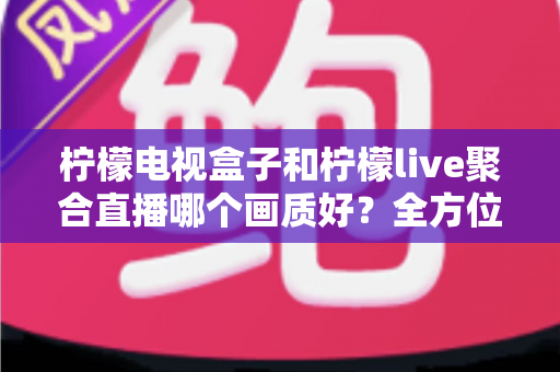 柠檬电视盒子和柠檬live聚合直播哪个画质好？全方位画质对比与选购实用指南