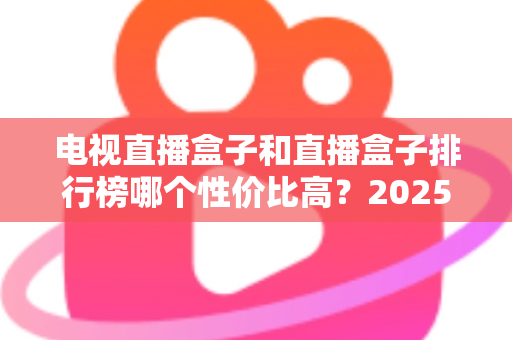 电视直播盒子和直播盒子排行榜哪个性价比高?2025年最新选购指南与深度评测 电视直播盒子和直播盒子排行榜哪个性价比高?2025年最新选购指南与深度评测