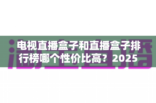 电视直播盒子和直播盒子排行榜哪个性价比高？2025年最新选购指南与深度评测