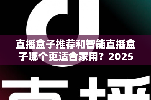 直播盒子推荐和智能直播盒子哪个更适合家用?2025年家庭大屏娱乐设备选购深度指南与避坑攻略 直播盒子推荐和智能直播盒子哪个更适合家用?2025年家庭大屏娱乐设备选购深度指南与避坑攻略