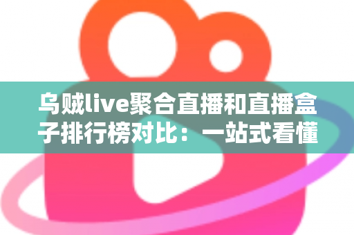 乌贼live聚合直播和直播盒子排行榜对比：一站式看懂哪款直播工具更适合你
