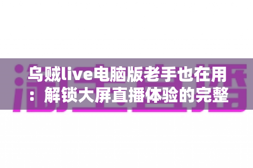 乌贼live电脑版老手也在用:解锁大屏直播体验的完整指南与进阶技巧 乌贼live电脑版老手也在用:解锁大屏直播体验的完整指南与进阶技巧