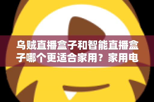 乌贼直播盒子和智能直播盒子哪个更适合家用？家用电视盒子深度对比评测与选购避坑指南