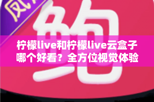 柠檬live和柠檬live云盒子哪个好看？全方位视觉体验对比，帮你找到心仪之选