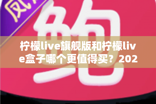 柠檬live旗舰版和柠檬live盒子哪个更值得买？2025年最实用的选购对比指南
