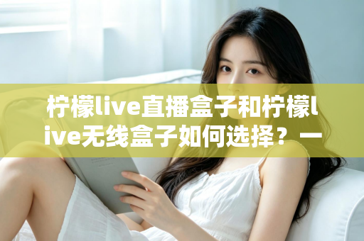 柠檬live直播盒子和柠檬live无线盒子如何选择？一篇文章帮你理清思路、避开选购误区