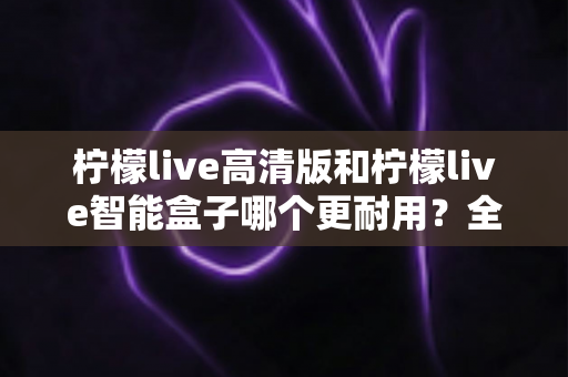 柠檬live高清版和柠檬live智能盒子哪个更耐用?全方位耐用性深度对比测评,帮你选对不踩坑 柠檬live高清版和柠檬live智能盒子哪个更耐用?全方位耐用性深度对比测评,帮你选对不踩坑