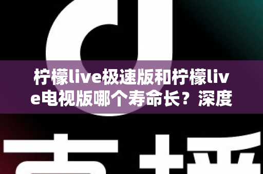 柠檬live极速版和柠檬live电视版哪个寿命长？深度解析两款应用的续航能力与使用全指南