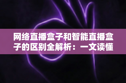 网络直播盒子和智能直播盒子的区别全解析：一文读懂两大直播设备，选对不选贵