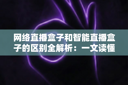 网络直播盒子和智能直播盒子的区别全解析：一文读懂两大直播设备，选对不选贵