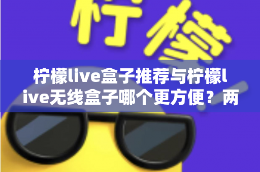 柠檬live盒子推荐与柠檬live无线盒子哪个更方便?两款设备全方位深度对比与选购指南 柠檬live盒子推荐与柠檬live无线盒子哪个更方便?两款设备全方位深度对比与选购指南