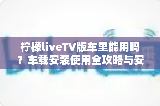 柠檬liveTV版车里能用吗?车载安装使用全攻略与安全指南 柠檬liveTV版车里能用吗?车载安装使用全攻略与安全指南