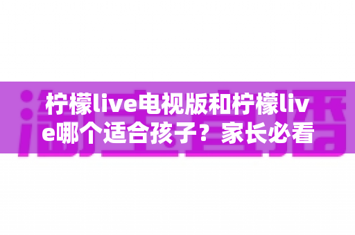 柠檬live电视版和柠檬live哪个适合孩子?家长必看的全面对比与实用选择指南 柠檬live电视版和柠檬live哪个适合孩子?家长必看的全面对比与实用选择指南