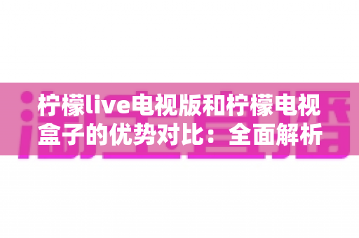 柠檬live电视版和柠檬电视盒子的优势对比:全面解析哪款更适合你的家庭观影需求? 柠檬live电视版和柠檬电视盒子的优势对比:全面解析哪款更适合你的家庭观影需求?