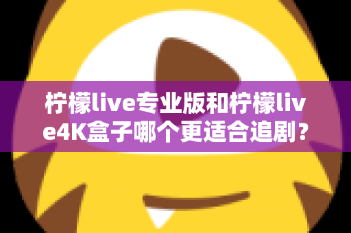柠檬live专业版和柠檬live4K盒子哪个更适合追剧？全方位深度对比帮你选对追剧神器