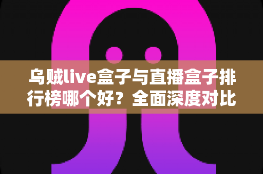 乌贼live盒子与直播盒子排行榜哪个好？全面深度对比分析与选购避坑指南