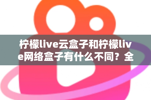柠檬live云盒子和柠檬live网络盒子有什么不同？全面解析两款盒子的核心差异与选购指南