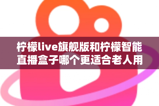 柠檬live旗舰版和柠檬智能直播盒子哪个更适合老人用？2025年孝心选购最全指南