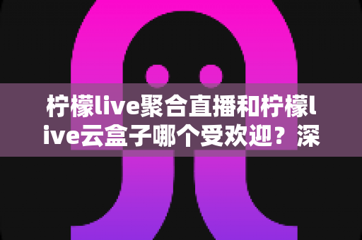 柠檬live聚合直播和柠檬live云盒子哪个受欢迎？深度对比与真实口碑全解析