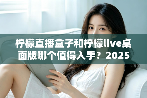 柠檬直播盒子和柠檬live桌面版哪个值得入手？2025年主播选购避坑指南与深度评测解析