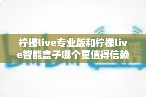 柠檬live专业版和柠檬live智能盒子哪个更值得信赖？一篇文章讲透选型逻辑与避坑指南