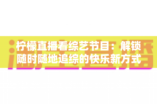 柠檬直播看综艺节目：解锁随时随地追综的快乐新方式与实用攻略