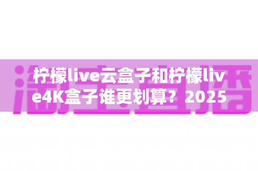 柠檬live云盒子和柠檬live4K盒子谁更划算？2025年最全深度对比与选购指南