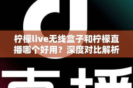 柠檬live无线盒子和柠檬直播哪个好用？深度对比解析，帮你找到最适合的直播方案