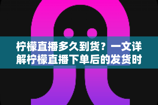 柠檬直播多久到货？一文详解柠檬直播下单后的发货时间与物流时效全攻略