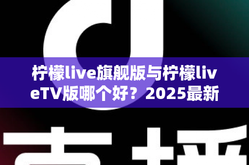 柠檬live旗舰版与柠檬liveTV版哪个好？2025最新深度对比评测，一文帮你选对版本