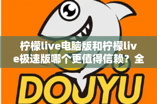 柠檬live电脑版和柠檬live极速版哪个更值得信赖？全方位深度对比评测助你明智选择
