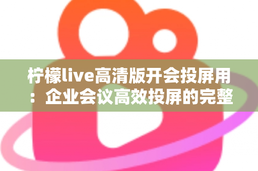 柠檬live高清版开会投屏用：企业会议高效投屏的完整使用指南与实战技巧