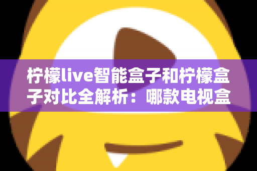 柠檬live智能盒子和柠檬盒子对比全解析：哪款电视盒子更值得入手？