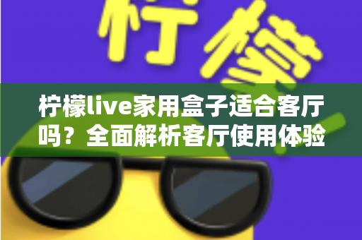 柠檬live家用盒子适合客厅吗?全面解析客厅使用体验、优缺点与实用选购指南 柠檬live家用盒子适合客厅吗?全面解析客厅使用体验、优缺点与实用选购指南
