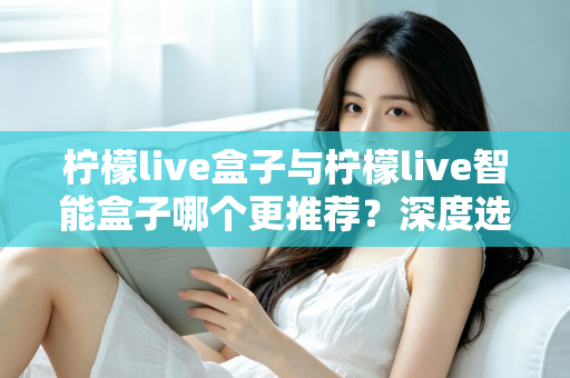 柠檬live盒子与柠檬live智能盒子哪个更推荐？深度选购指南帮你一文看懂两款电视盒子的核心差异