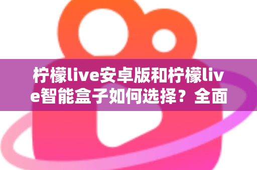 柠檬live安卓版和柠檬live智能盒子如何选择？全面对比评测助你找到最适合自己的观看方案
