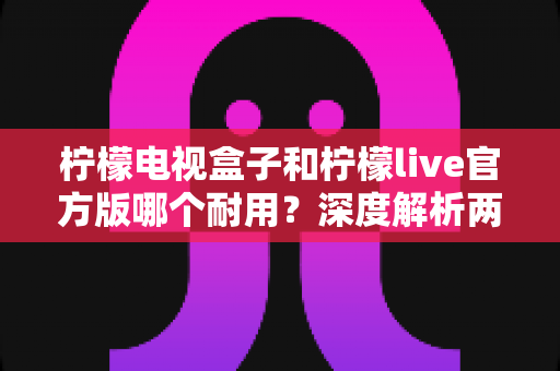 柠檬电视盒子和柠檬live官方版哪个耐用？深度解析两者寿命差异，帮你选对不踩坑