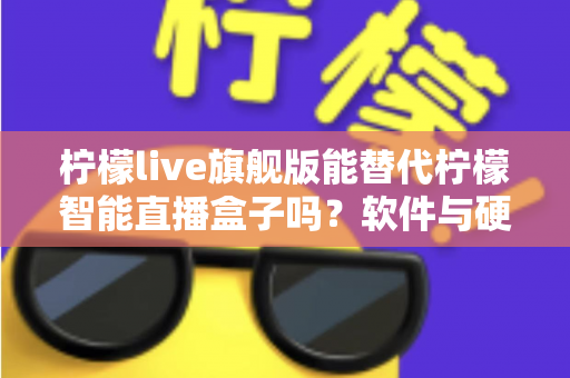 柠檬live旗舰版能替代柠檬智能直播盒子吗？软件与硬件直播方案全方位对比解析