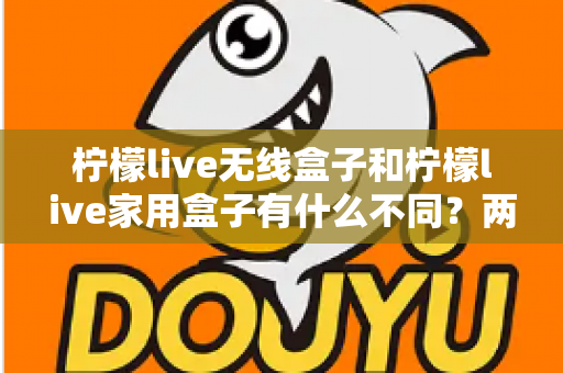 柠檬live无线盒子和柠檬live家用盒子有什么不同？两款设备全面对比与选购指南