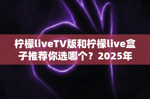 柠檬liveTV版和柠檬live盒子推荐你选哪个？2025年最全面的选择指南与深度对比分析