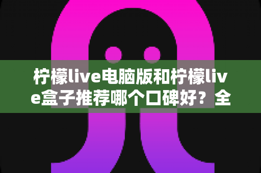 柠檬live电脑版和柠檬live盒子推荐哪个口碑好？全方位对比评测帮你选对版本