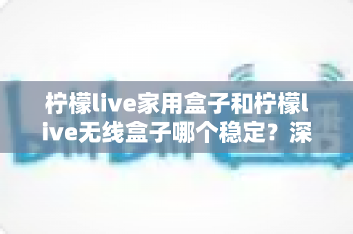 柠檬live家用盒子和柠檬live无线盒子哪个稳定?深度对比解析与选购全攻略 柠檬live家用盒子和柠檬live无线盒子哪个稳定?深度对比解析与选购全攻略