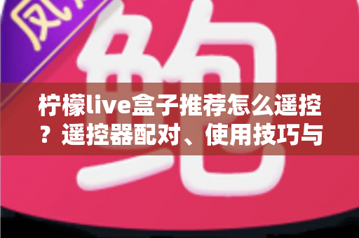 柠檬live盒子推荐怎么遥控？遥控器配对、使用技巧与选购避坑一站式指南