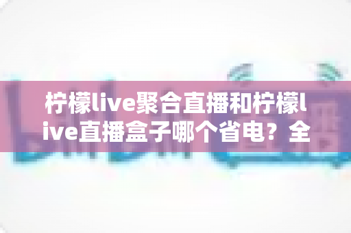 柠檬live聚合直播和柠檬live直播盒子哪个省电？全面功耗对比与省电选购指南