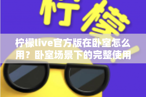 柠檬live官方版在卧室怎么用?卧室场景下的完整使用指南与安全技巧 柠檬live官方版在卧室怎么用?卧室场景下的完整使用指南与安全技巧