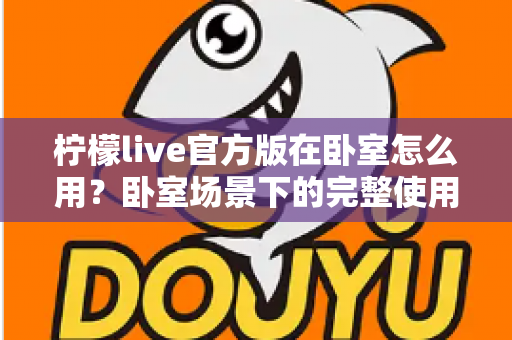 柠檬live官方版在卧室怎么用？卧室场景下的完整使用指南与安全技巧