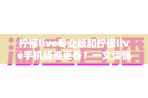 柠檬live专业版和柠檬live手机版谁更香？一文读懂两大版本差异与选购指南