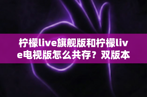 柠檬live旗舰版和柠檬live电视版怎么共存？双版本安装与管理全攻略详解